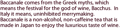 Baccanale comes from the Greek myths, which means the festival for the god of wine, Bacchus.  In Italy it means, uninhibited merrymaking.  Baccanale is a non-alcohol, non-caffeine tea that is made in Japan to enjoy the luxurious taste of wine.