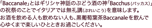 「Baccanale」とはギリシャ神話のぶどう酒の神「Bacchus (バッカス）」の祝祭のことでイタリアでは無礼講（ぶれいこう）を意味します。
お酒を飲める人も飲めない人も、Vineyard® Tea Baccanale（黒葡萄葉茶）を飲んで心ゆくまで楽しいひとときお過ごしください。