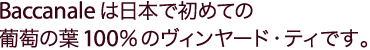 Baccanaleは日本で初めての葡萄の葉100％のヴィンヤード・ティー™の専門店です。＜ 製造特許取得済＞